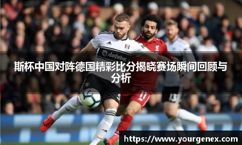 斯杯中国对阵德国精彩比分揭晓赛场瞬间回顾与分析